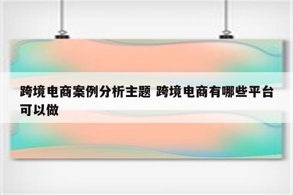 跨境电商案例分析主题 跨境电商有哪些平台可以做