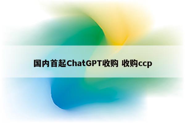 国内首起ChatGPT收购 收购ccp