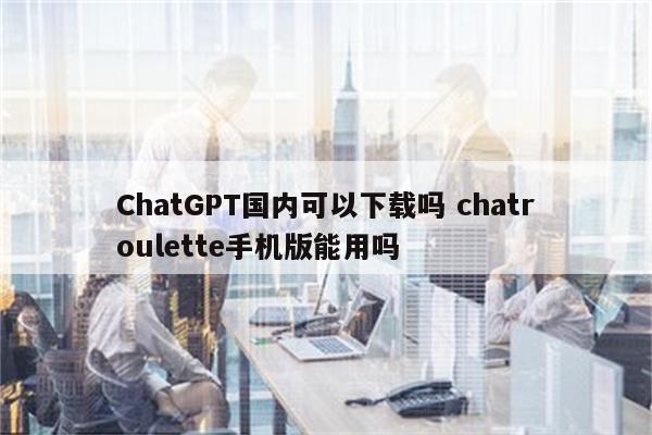 ChatGPT国内可以下载吗 chatroulette手机版能用吗