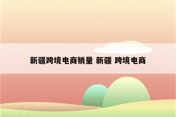 新疆跨境电商销量 新疆 跨境电商