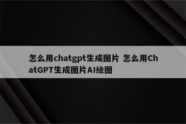 怎么用chatgpt生成图片 怎么用ChatGPT生成图片AI绘图