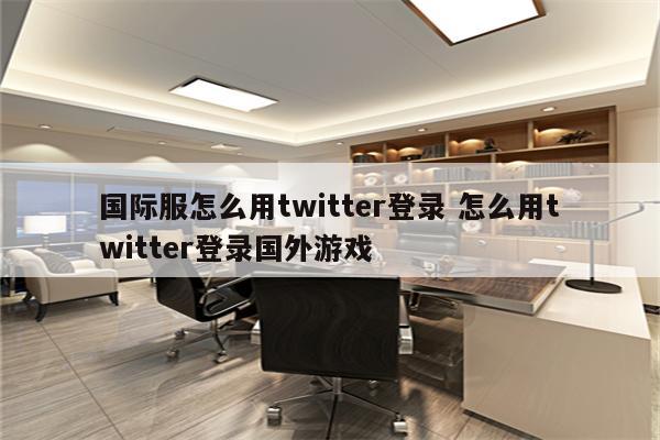 国际服怎么用twitter登录 怎么用twitter登录国外游戏