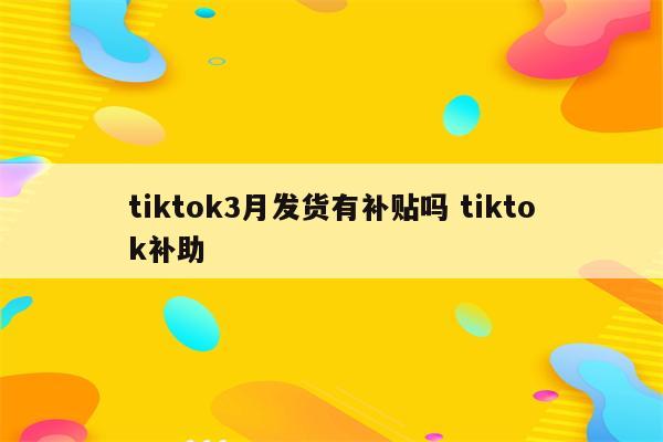 tiktok3月发货有补贴吗 tiktok补助