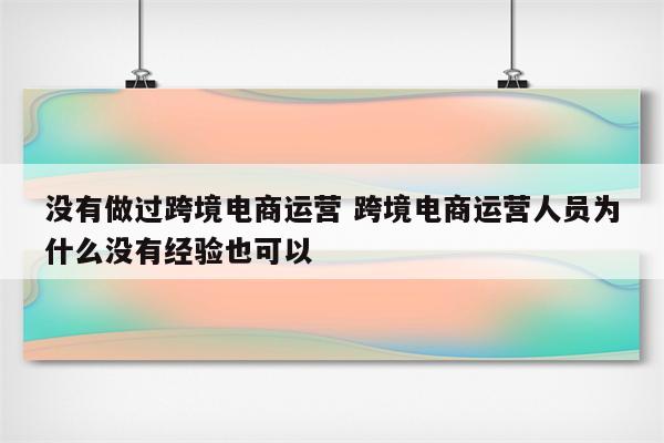 没有做过跨境电商运营 跨境电商运营人员为什么没有经验也可以