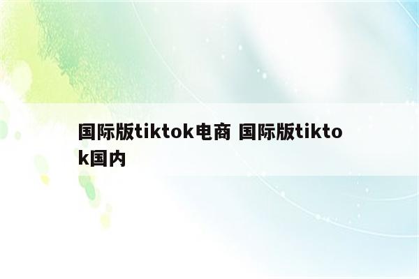 国际版tiktok电商 国际版tiktok国内