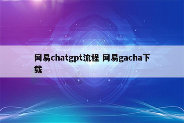 网易chatgpt流程 网易gacha下载