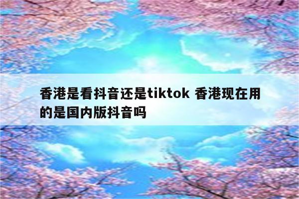 香港是看抖音还是tiktok 香港现在用的是国内版抖音吗