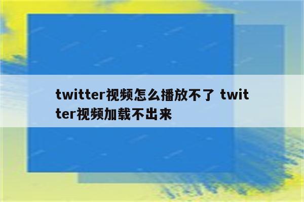 twitter视频怎么播放不了 twitter视频加载不出来