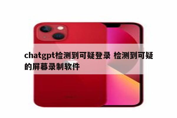 chatgpt检测到可疑登录 检测到可疑的屏幕录制软件