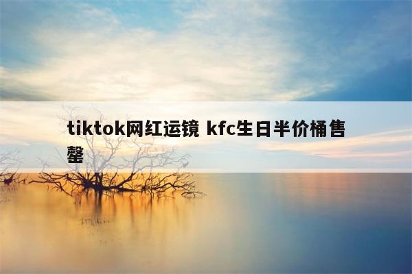 tiktok网红运镜 kfc生日半价桶售罄