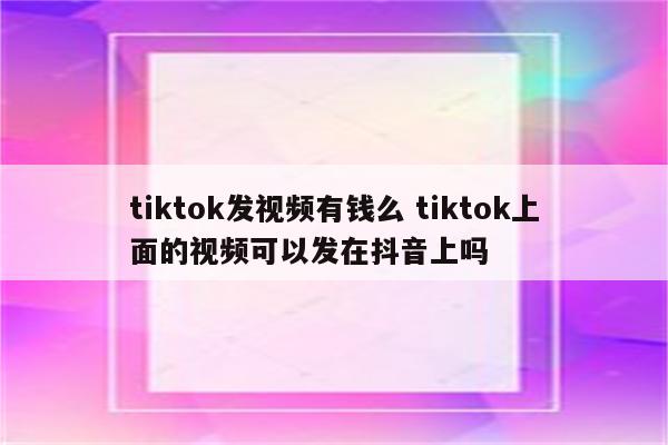 tiktok发视频有钱么 tiktok上面的视频可以发在抖音上吗