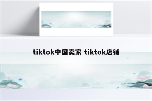tiktok中国卖家 tiktok店铺