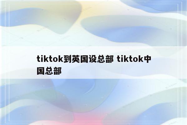 tiktok到英国设总部 tiktok中国总部