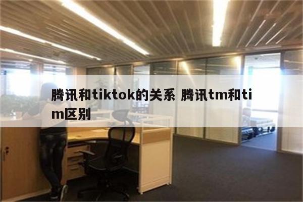 腾讯和tiktok的关系 腾讯tm和tim区别