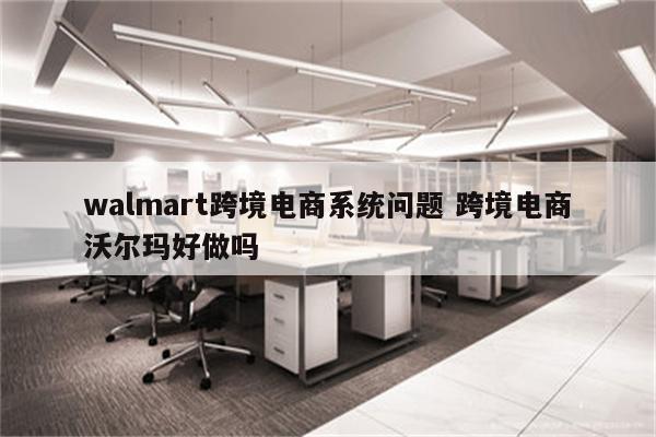 walmart跨境电商系统问题 跨境电商沃尔玛好做吗