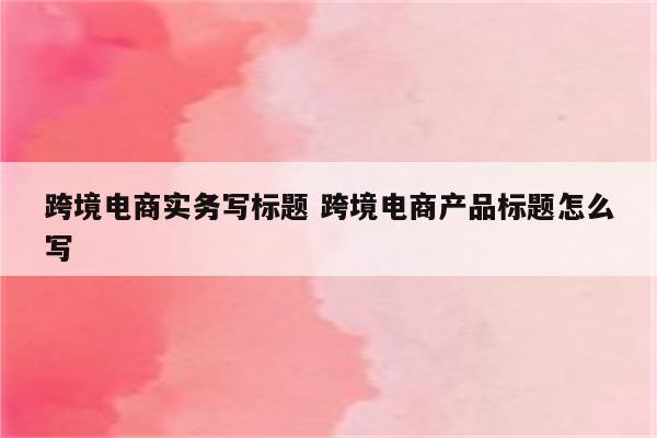 跨境电商实务写标题 跨境电商产品标题怎么写