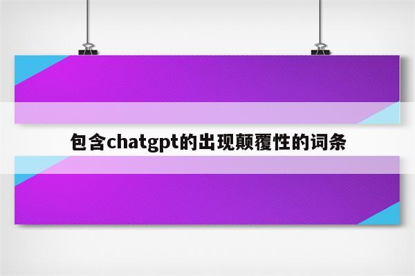 包含chatgpt的出现颠覆性的词条
