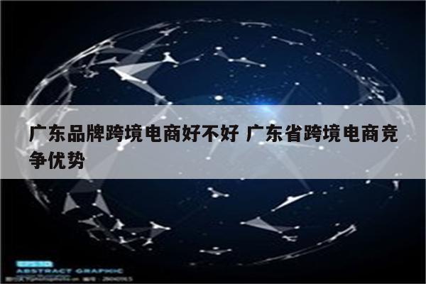 广东品牌跨境电商好不好 广东省跨境电商竞争优势