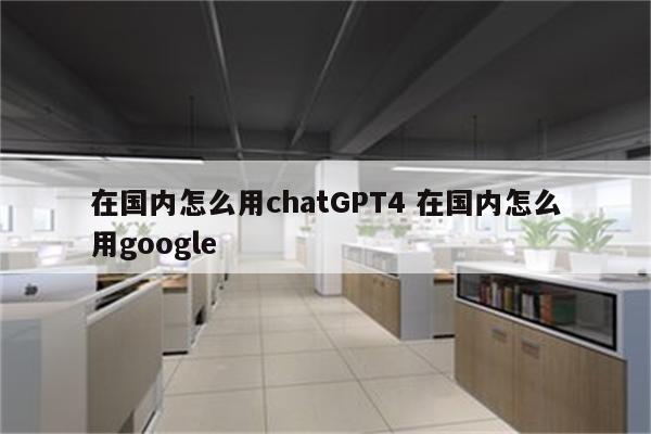 在国内怎么用chatGPT4 在国内怎么用google