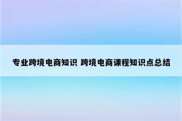 专业跨境电商知识 跨境电商课程知识点总结
