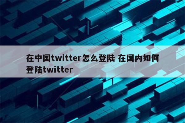 在中国twitter怎么登陆 在国内如何登陆twitter