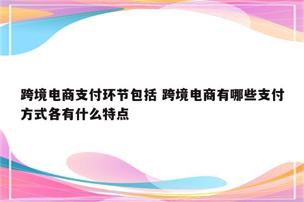 跨境电商支付环节包括 跨境电商有哪些支付方式各有什么特点