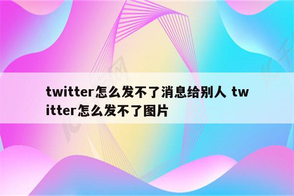 twitter怎么发不了消息给别人 twitter怎么发不了图片