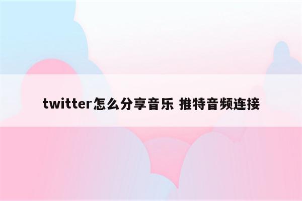 twitter怎么分享音乐 推特音频连接