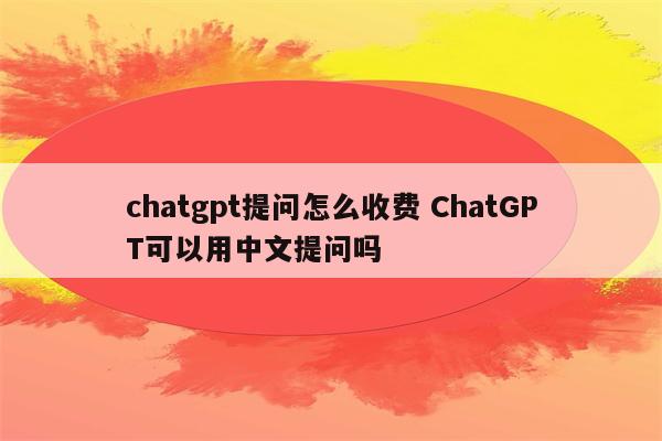 chatgpt提问怎么收费 ChatGPT可以用中文提问吗
