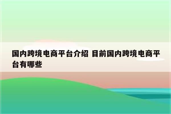 国内跨境电商平台介绍 目前国内跨境电商平台有哪些