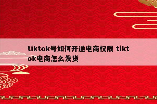 tiktok号如何开通电商权限 tiktok电商怎么发货