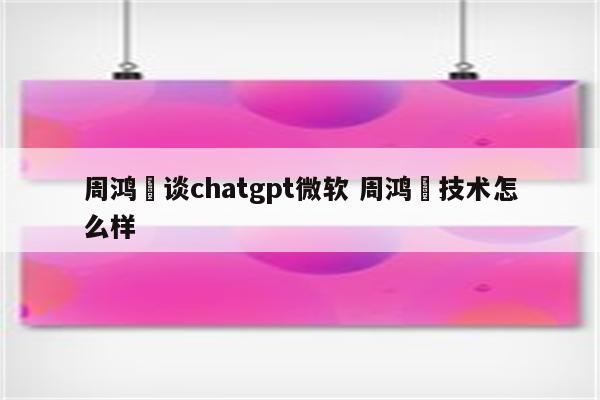 周鸿祎谈chatgpt微软 周鸿祎技术怎么样