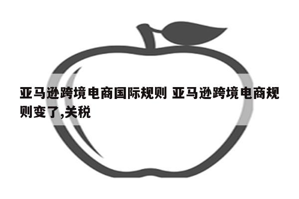 亚马逊跨境电商国际规则 亚马逊跨境电商规则变了,关税