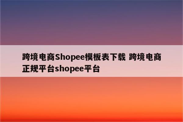 跨境电商Shopee模板表下载 跨境电商正规平台shopee平台