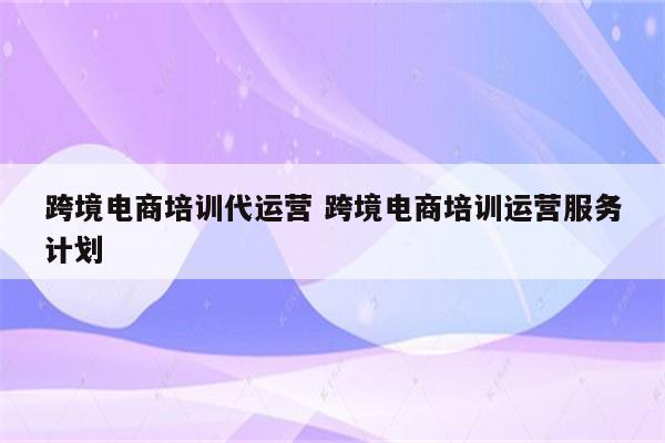 跨境电商培训代运营 跨境电商培训运营服务计划