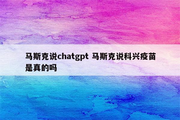 马斯克说chatgpt 马斯克说科兴疫苗是真的吗