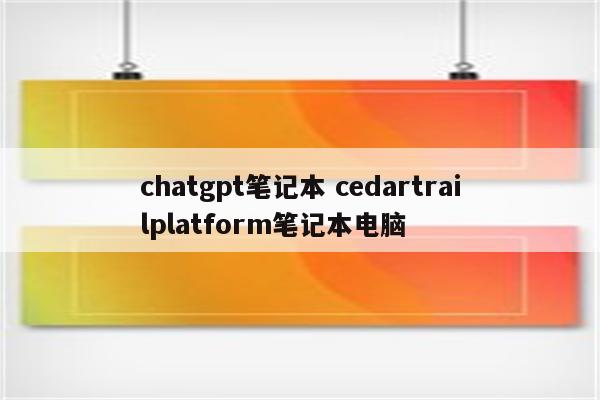 chatgpt笔记本 cedartrailplatform笔记本电脑
