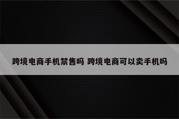 跨境电商手机禁售吗 跨境电商可以卖手机吗