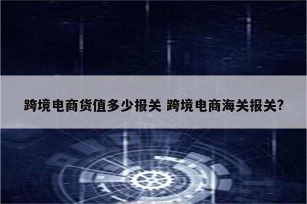 跨境电商货值多少报关 跨境电商海关报关?