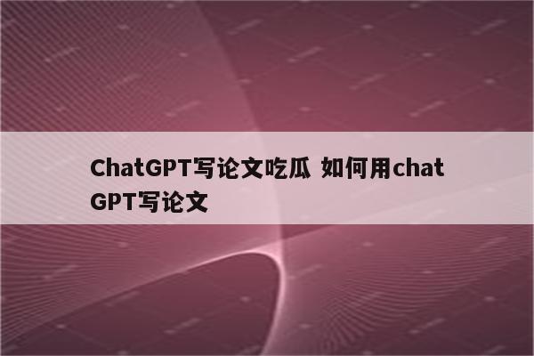 ChatGPT写论文吃瓜 如何用chatGPT写论文