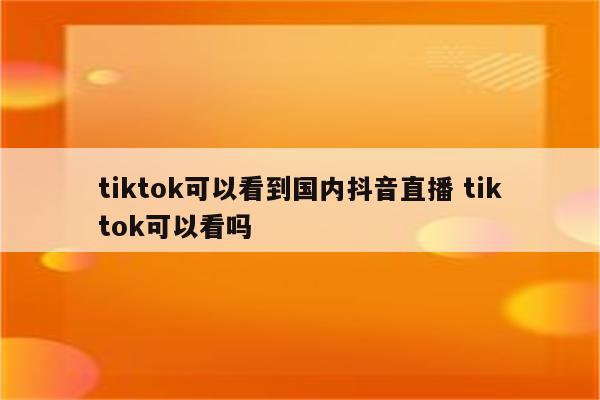tiktok可以看到国内抖音直播 tiktok可以看吗