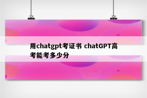 用chatgpt考证书 chatGPT高考能考多少分