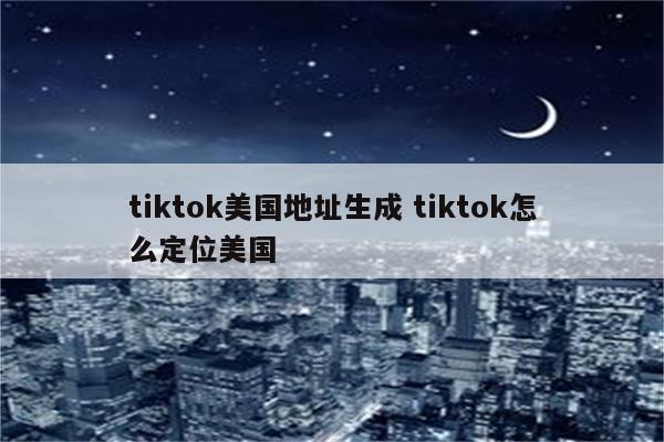 tiktok美国地址生成 tiktok怎么定位美国