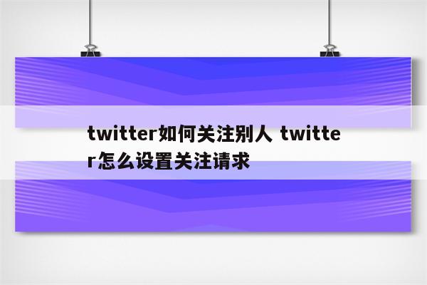 twitter如何关注别人 twitter怎么设置关注请求