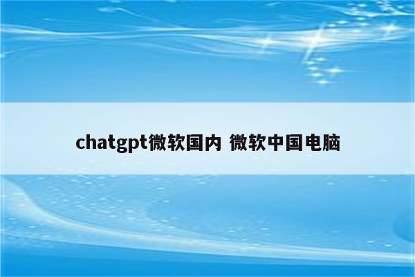 chatgpt微软国内 微软中国电脑