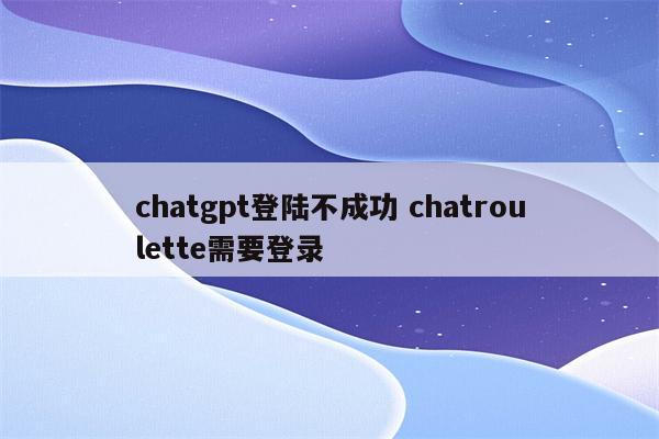 详细阅读:chatgpt登陆不成功 chatroulette需要登录 chatgpt登陆不成功 chatroulette需要登录