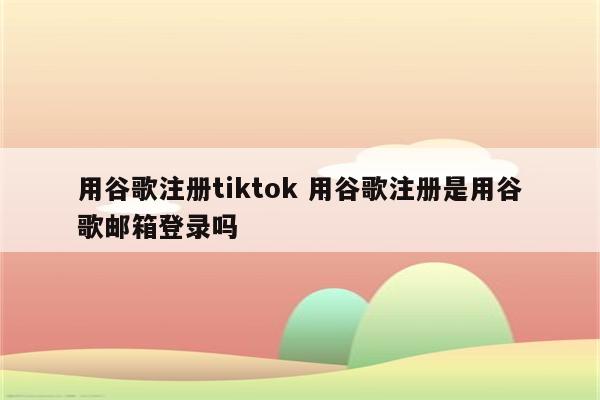 用谷歌注册tiktok 用谷歌注册是用谷歌邮箱登录吗
