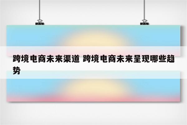 跨境电商未来渠道 跨境电商未来呈现哪些趋势