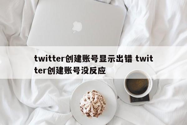 twitter创建账号显示出错 twitter创建账号没反应