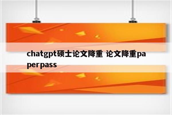 chatgpt硕士论文降重 论文降重paperpass